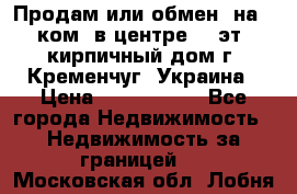 Продам или обмен (на 1-ком. в центре) 3-эт. кирпичный дом г. Кременчуг, Украина › Цена ­ 6 000 000 - Все города Недвижимость » Недвижимость за границей   . Московская обл.,Лобня г.